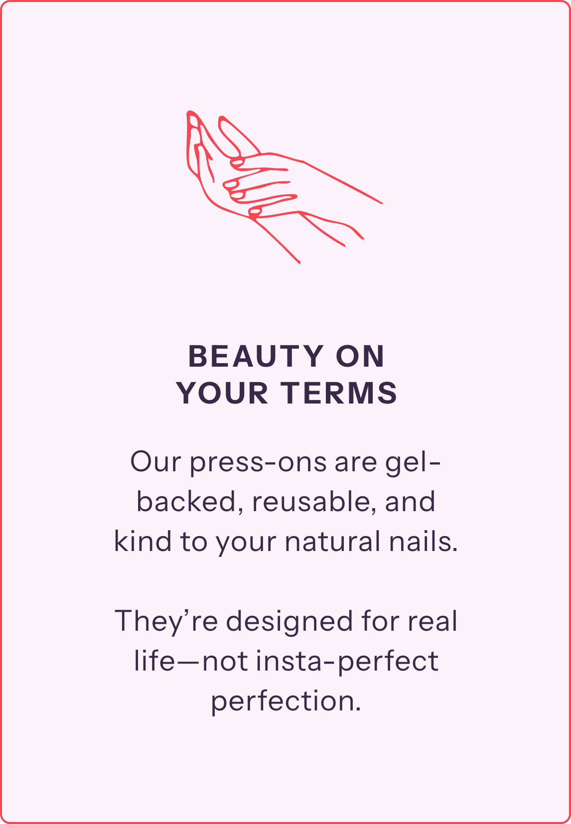Our press-ons are gel-backed, reusable, and kind to your natural nails. 

They’re designed for real life—not insta-perfect perfection.