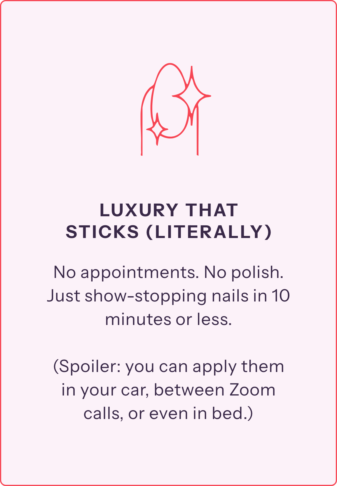No appointments. No polish. Just show-stopping nails in 10 minutes or less.

(Spoiler: you can apply them 
in your car, between Zoom calls, or even in bed.)