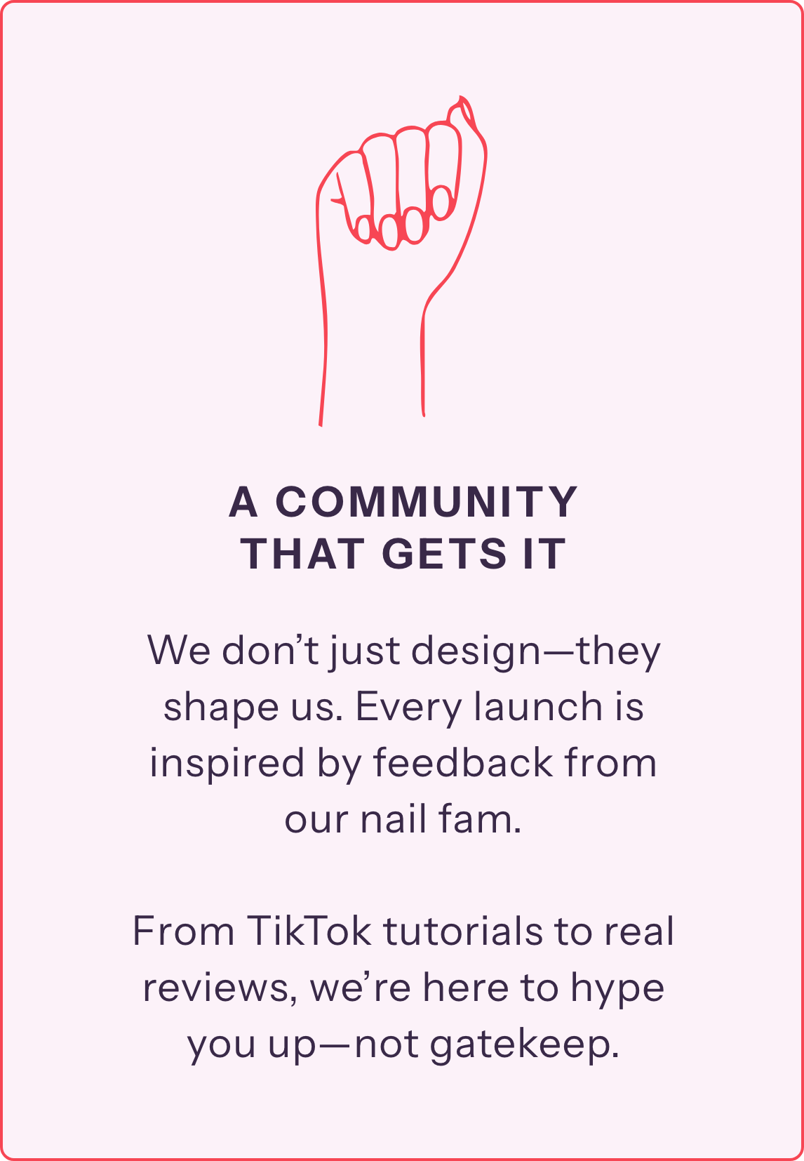 We don’t just design—they shape us. Every launch is inspired by feedback from our nail fam. 

From TikTok tutorials to real reviews, we’re here to hype you up—not gatekeep.